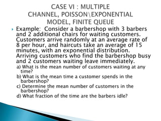 Example:  Consider a barbershop with 3 barbers and 2 additional chairs for waiting customers.  Customers arrive randomly at an average rate of 8 per hour, and haircuts take an average of 15 minutes, with an exponential distribution.  Arriving customers who find the barbershop busy and 2 customers waiting leave immediately.a) What is the mean number of customers waiting at any time?b) What is the mean time a customer spends in the barbershop?c)	 Determine the mean number of customers in the barbershop?d) What fraction of the time are the barbers idle?CASE VI : MULTIPLE CHANNEL, POISSON\EXPONENTIAL MODEL, FINITE QUEUE