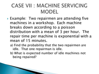 Example:  Two repairmen are attending five machines in a workshop.  Each machine breaks down according to a poisson distribution with a mean of 3 per hour.  The repair time per machine is exponential with a mean of 15 minutes.a) Find the probability that the two repairmen are idle.  That one repairman is idle.b) What is expected number of idle machines not being repaired?CASE VII : MACHINE SERVICING MODEL 