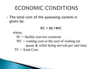 The total cost of the queueing system is given by: ECONOMIC CONDITIONSTC = SC+WC where:     SC = facility (service cost)cost  	WC = waiting cost or the cost of waiting (in 			queue & while being served) per unit time   TC = Total Cost 