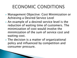 Management Objective: Cost Minimization or Achieving a Desired Service Level An example of a desired service level is the reduction of waiting time of customers. The minimization of cost would involve the minimization of the sum of service cost and waiting cost. The decision is a matter of organizational policy and influenced by competition and consumer pressure. ECONOMIC CONDITIONS