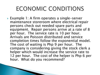 Example 1: A firm operates a single-server maintenance storeroom where electrical repair persons check out needed spare parts and equipment.  Repair persons arrive at a rate of 8 per hour.  The service rate is 10 per hour.  Arrivals are Poisson distributed and service completion times follow the exponential model.  The cost of waiting is Php 9 per hour.  The company is considering giving the stock clerk a helper which would increase the service rate to 12 per hour.  The cost of the helper is Php 6 per hour.  What do you recommend?ECONOMIC CONDITIONS