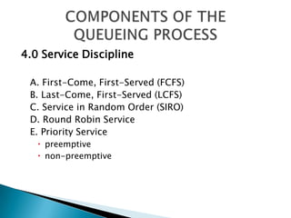 4.0 Service Discipline A. First-Come, First-Served (FCFS) B. Last-Come, First-Served (LCFS) C. Service in Random Order (SIRO) D. Round Robin Service E. Priority Service preemptive non-preemptive COMPONENTS OF THE QUEUEING PROCESS