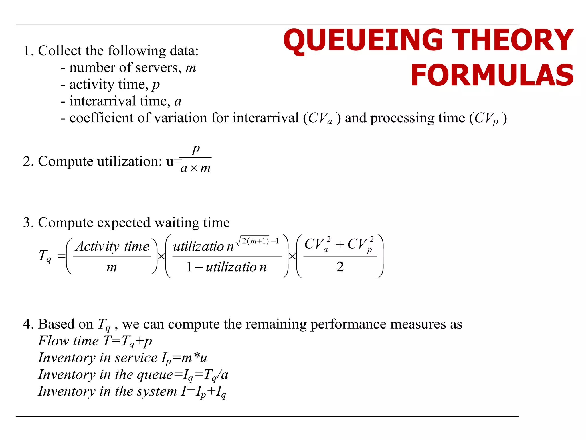 1. Collect the following data:
- number of servers, m
- activity time, p
- interarrival time, a
- coefficient of variation for interarrival (CVa ) and processing time (CVp )
2. Compute utilization: u= ma
p

3. Compute expected waiting time
Tq







 


















21
221)1(2
pa
m
CVCV
nutilizatio
nutilizatio
m
timeActivity
4. Based on Tq , we can compute the remaining performance measures as
Flow time T=Tq+p
Inventory in service Ip=m*u
Inventory in the queue=Iq=Tq/a
Inventory in the system I=Ip+Iq
QUEUEING THEORY
FORMULAS
 