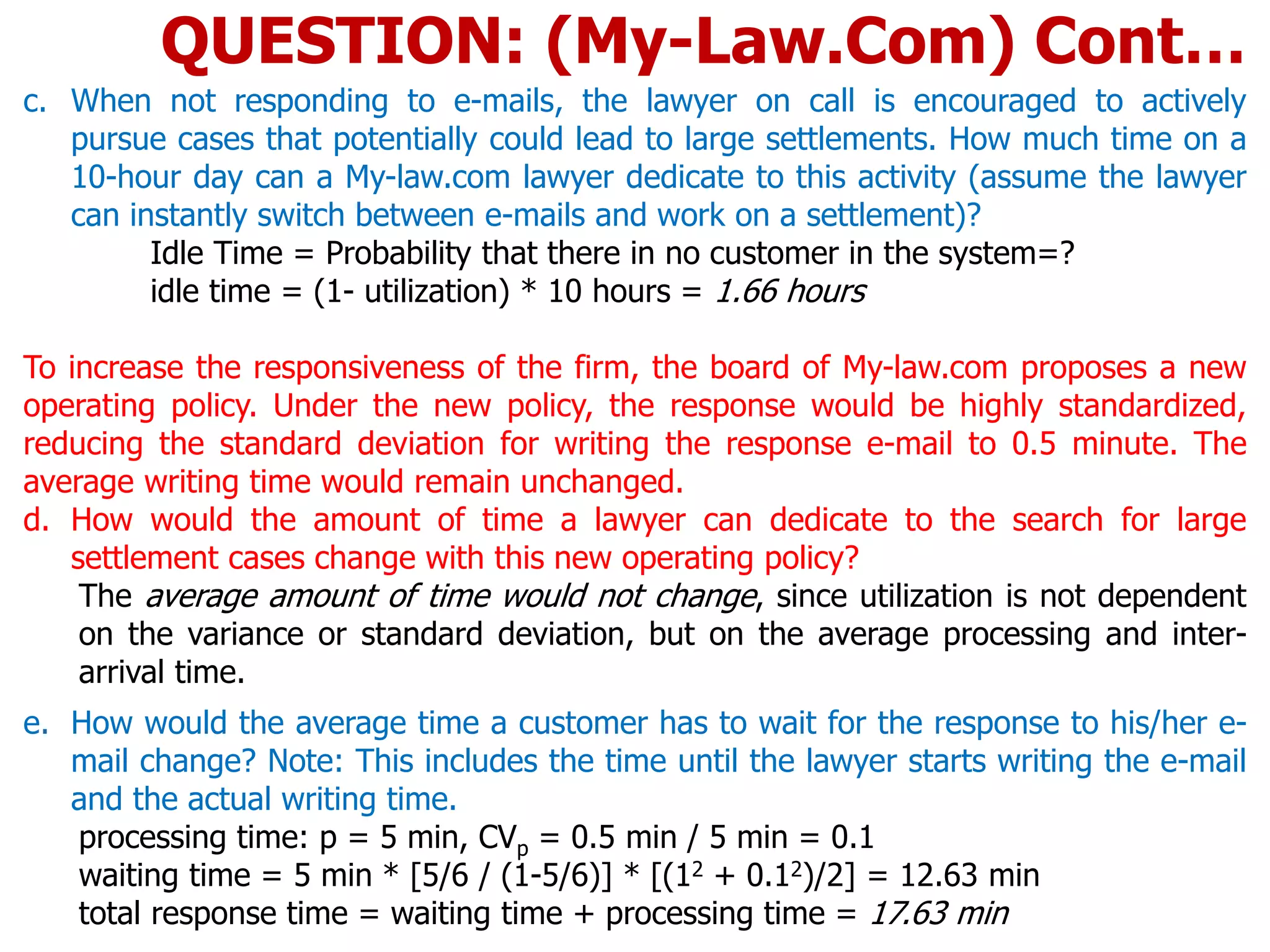 c. When not responding to e-mails, the lawyer on call is encouraged to actively
pursue cases that potentially could lead to large settlements. How much time on a
10-hour day can a My-law.com lawyer dedicate to this activity (assume the lawyer
can instantly switch between e-mails and work on a settlement)?
Idle Time = Probability that there in no customer in the system=?
idle time = (1- utilization) * 10 hours = 1.66 hours
To increase the responsiveness of the firm, the board of My-law.com proposes a new
operating policy. Under the new policy, the response would be highly standardized,
reducing the standard deviation for writing the response e-mail to 0.5 minute. The
average writing time would remain unchanged.
d. How would the amount of time a lawyer can dedicate to the search for large
settlement cases change with this new operating policy?
The average amount of time would not change, since utilization is not dependent
on the variance or standard deviation, but on the average processing and inter-
arrival time.
e. How would the average time a customer has to wait for the response to his/her e-
mail change? Note: This includes the time until the lawyer starts writing the e-mail
and the actual writing time.
processing time: p = 5 min, CVp = 0.5 min / 5 min = 0.1
waiting time = 5 min * [5/6 / (1-5/6)] * [(12 + 0.12)/2] = 12.63 min
total response time = waiting time + processing time = 17.63 min
QUESTION: (My-Law.Com) Cont…
 