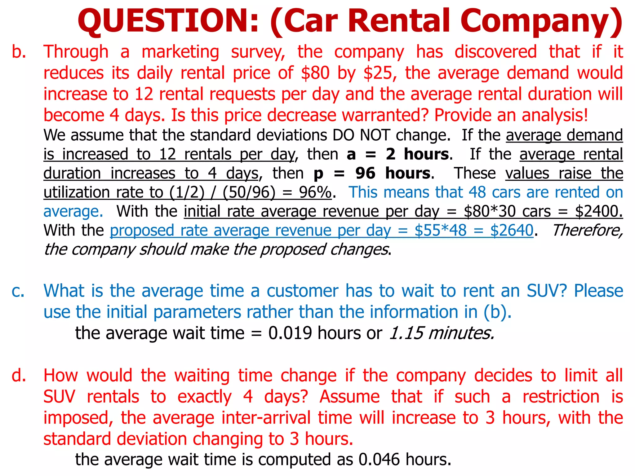 b. Through a marketing survey, the company has discovered that if it
reduces its daily rental price of $80 by $25, the average demand would
increase to 12 rental requests per day and the average rental duration will
become 4 days. Is this price decrease warranted? Provide an analysis!
We assume that the standard deviations DO NOT change. If the average demand
is increased to 12 rentals per day, then a = 2 hours. If the average rental
duration increases to 4 days, then p = 96 hours. These values raise the
utilization rate to (1/2) / (50/96) = 96%. This means that 48 cars are rented on
average. With the initial rate average revenue per day = $80*30 cars = $2400.
With the proposed rate average revenue per day = $55*48 = $2640. Therefore,
the company should make the proposed changes.
c. What is the average time a customer has to wait to rent an SUV? Please
use the initial parameters rather than the information in (b).
the average wait time = 0.019 hours or 1.15 minutes.
d. How would the waiting time change if the company decides to limit all
SUV rentals to exactly 4 days? Assume that if such a restriction is
imposed, the average inter-arrival time will increase to 3 hours, with the
standard deviation changing to 3 hours.
the average wait time is computed as 0.046 hours.
QUESTION: (Car Rental Company)
 