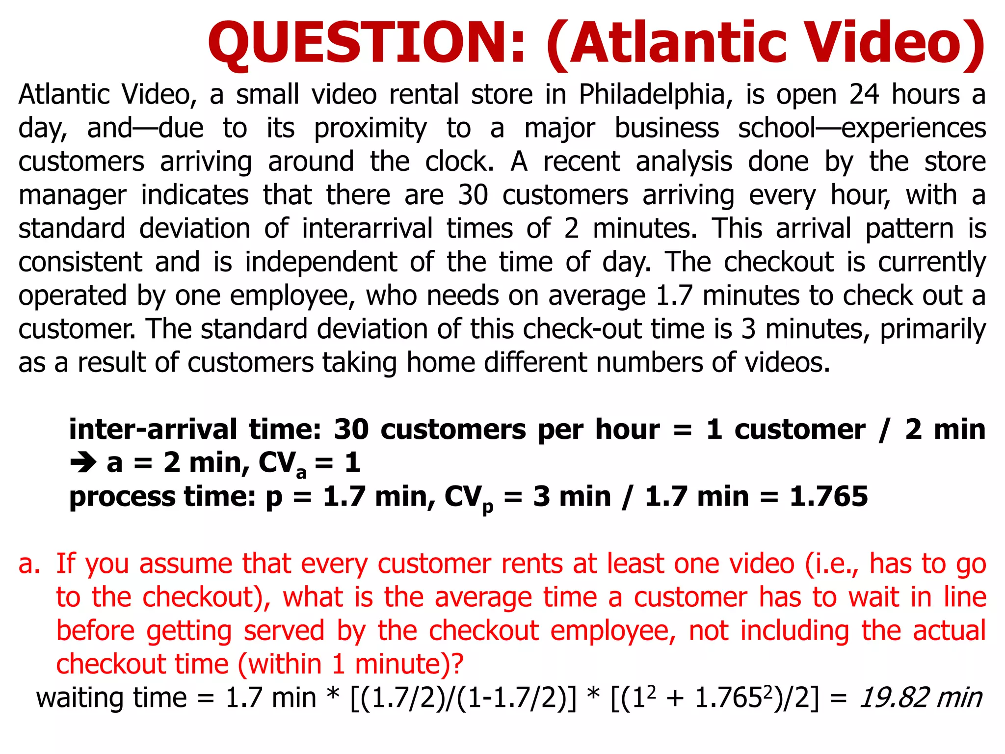 Atlantic Video, a small video rental store in Philadelphia, is open 24 hours a
day, and—due to its proximity to a major business school—experiences
customers arriving around the clock. A recent analysis done by the store
manager indicates that there are 30 customers arriving every hour, with a
standard deviation of interarrival times of 2 minutes. This arrival pattern is
consistent and is independent of the time of day. The checkout is currently
operated by one employee, who needs on average 1.7 minutes to check out a
customer. The standard deviation of this check-out time is 3 minutes, primarily
as a result of customers taking home different numbers of videos.
inter-arrival time: 30 customers per hour = 1 customer / 2 min
 a = 2 min, CVa = 1
process time: p = 1.7 min, CVp = 3 min / 1.7 min = 1.765
a. If you assume that every customer rents at least one video (i.e., has to go
to the checkout), what is the average time a customer has to wait in line
before getting served by the checkout employee, not including the actual
checkout time (within 1 minute)?
waiting time = 1.7 min * [(1.7/2)/(1-1.7/2)] * [(12 + 1.7652)/2] = 19.82 min
QUESTION: (Atlantic Video)
 