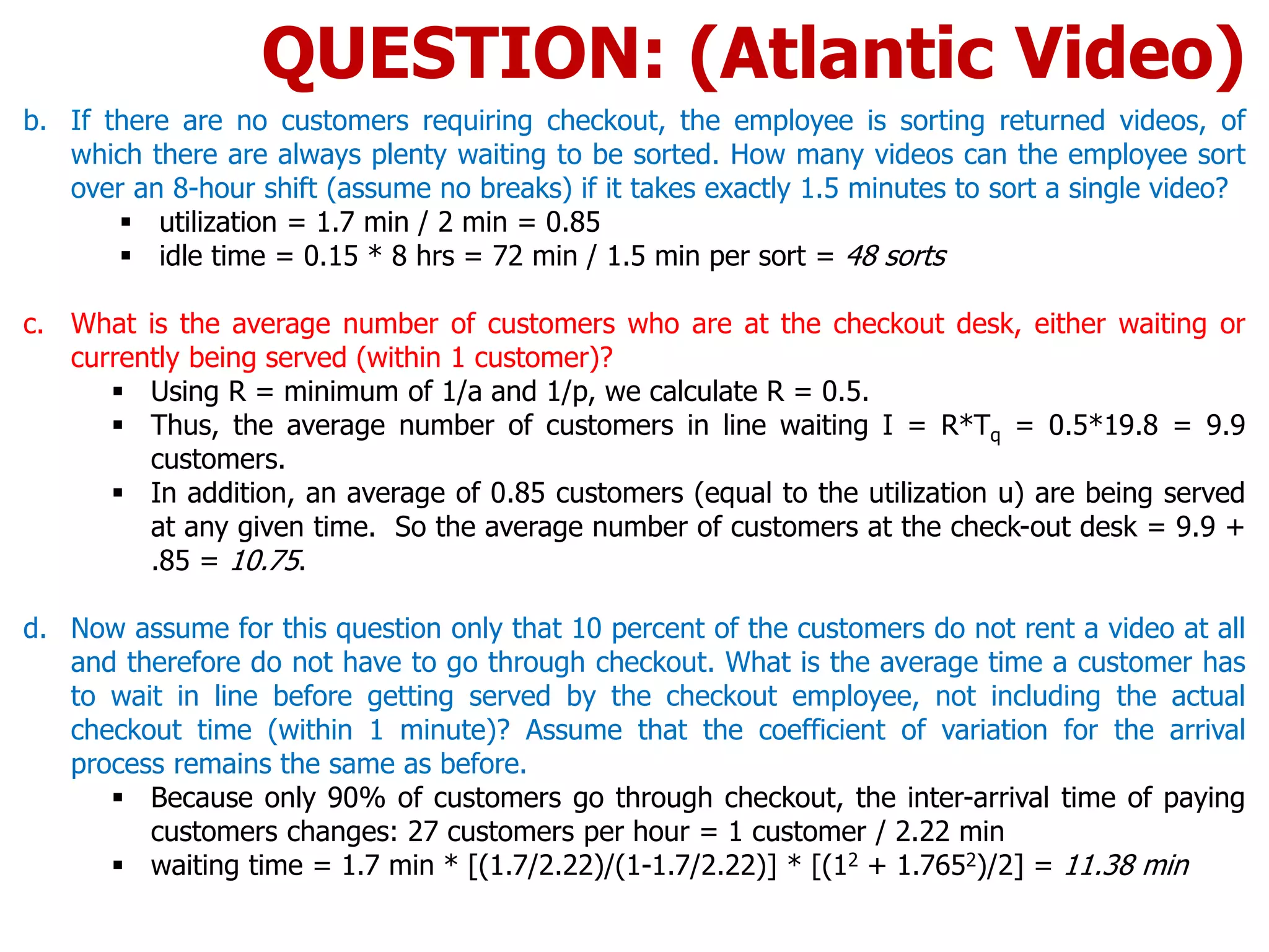 b. If there are no customers requiring checkout, the employee is sorting returned videos, of
which there are always plenty waiting to be sorted. How many videos can the employee sort
over an 8-hour shift (assume no breaks) if it takes exactly 1.5 minutes to sort a single video?
 utilization = 1.7 min / 2 min = 0.85
 idle time = 0.15 * 8 hrs = 72 min / 1.5 min per sort = 48 sorts
c. What is the average number of customers who are at the checkout desk, either waiting or
currently being served (within 1 customer)?
 Using R = minimum of 1/a and 1/p, we calculate R = 0.5.
 Thus, the average number of customers in line waiting I = R*Tq = 0.5*19.8 = 9.9
customers.
 In addition, an average of 0.85 customers (equal to the utilization u) are being served
at any given time. So the average number of customers at the check-out desk = 9.9 +
.85 = 10.75.
d. Now assume for this question only that 10 percent of the customers do not rent a video at all
and therefore do not have to go through checkout. What is the average time a customer has
to wait in line before getting served by the checkout employee, not including the actual
checkout time (within 1 minute)? Assume that the coefficient of variation for the arrival
process remains the same as before.
 Because only 90% of customers go through checkout, the inter-arrival time of paying
customers changes: 27 customers per hour = 1 customer / 2.22 min
 waiting time = 1.7 min * [(1.7/2.22)/(1-1.7/2.22)] * [(12 + 1.7652)/2] = 11.38 min
QUESTION: (Atlantic Video)
 