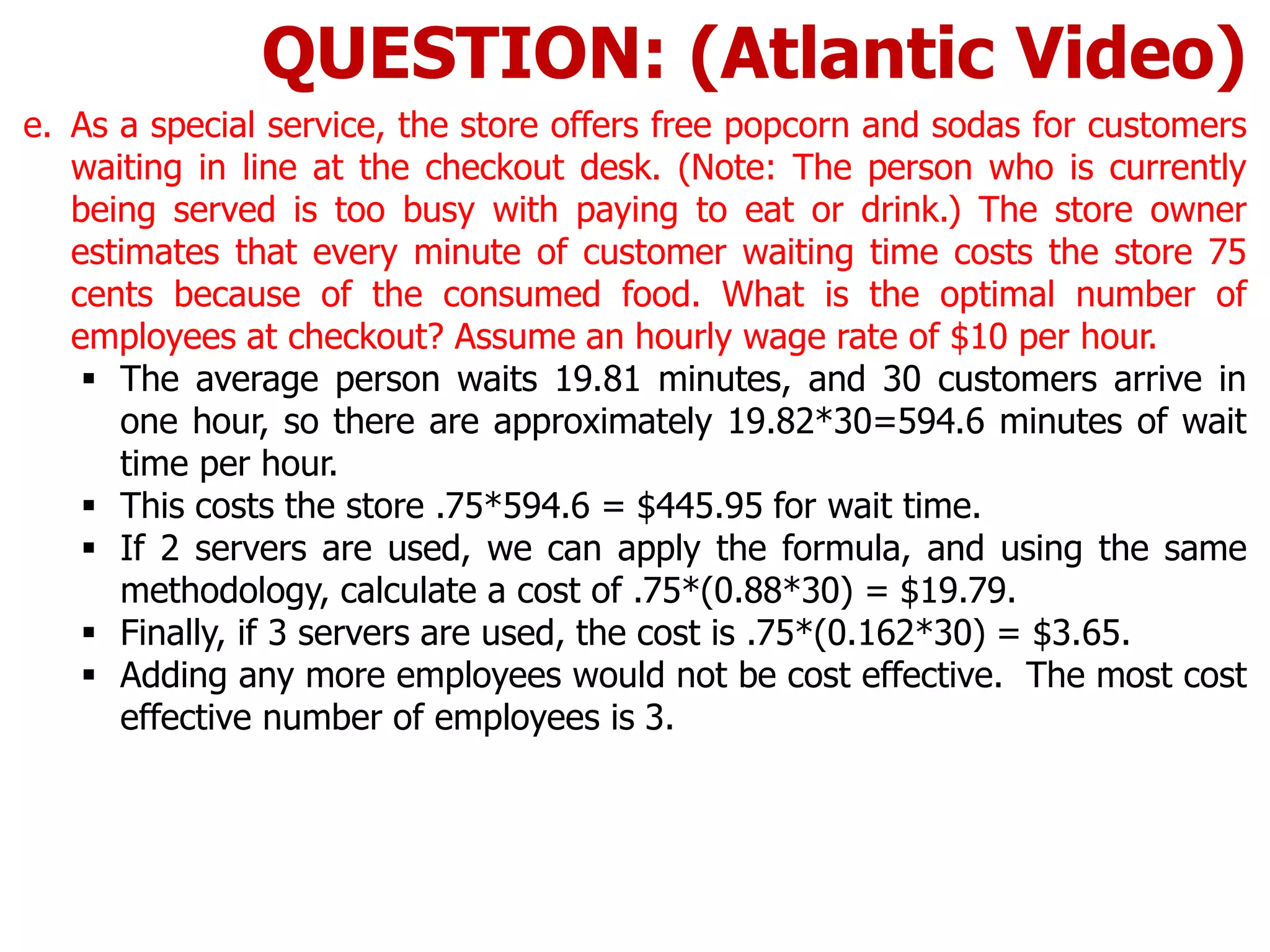 e. As a special service, the store offers free popcorn and sodas for customers
waiting in line at the checkout desk. (Note: The person who is currently
being served is too busy with paying to eat or drink.) The store owner
estimates that every minute of customer waiting time costs the store 75
cents because of the consumed food. What is the optimal number of
employees at checkout? Assume an hourly wage rate of $10 per hour.
 The average person waits 19.81 minutes, and 30 customers arrive in
one hour, so there are approximately 19.82*30=594.6 minutes of wait
time per hour.
 This costs the store .75*594.6 = $445.95 for wait time.
 If 2 servers are used, we can apply the formula, and using the same
methodology, calculate a cost of .75*(0.88*30) = $19.79.
 Finally, if 3 servers are used, the cost is .75*(0.162*30) = $3.65.
 Adding any more employees would not be cost effective. The most cost
effective number of employees is 3.
QUESTION: (Atlantic Video)
 