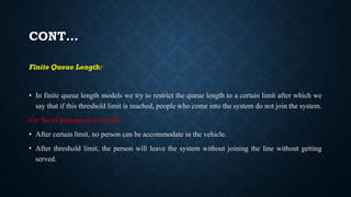 CONT…
Finite Queue Length:
• In finite queue length models we try to restrict the queue length to a certain limit after which we
say that if this threshold limit is reached, people who come into the system do not join the system.
Ex: No of persons on a vehicle.
• After certain limit, no person can be accommodate in the vehicle.
• After threshold limit, the person will leave the system without joining the line without getting
served.
 