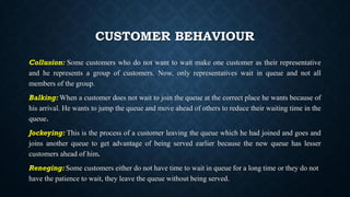 CUSTOMER BEHAVIOUR
Collusion: Some customers who do not want to wait make one customer as their representative
and he represents a group of customers. Now, only representatives wait in queue and not all
members of the group.
Balking: When a customer does not wait to join the queue at the correct place he wants because of
his arrival. He wants to jump the queue and move ahead of others to reduce their waiting time in the
queue.
Jockeying: This is the process of a customer leaving the queue which he had joined and goes and
joins another queue to get advantage of being served earlier because the new queue has lesser
customers ahead of him.
Reneging: Some customers either do not have time to wait in queue for a long time or they do not
have the patience to wait, they leave the queue without being served.
 