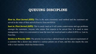 QUEUING DISCIPLINE
First in, First Served (FIFS): This is the most commonly used method and the customers are
served in the order of their arrival (First in, First out-FIFO).
Last in, First Served (LIFS): This is rarely used as it will create controversies and ego problems
amongst the customers. Anyone who comes first expects to be served first. It is used in store
management, where it is convenient to issue the store last received and is called (LIFO) i.e. Last in,
First Out.
Service in Priority (SIP): The priority in servicing is allotted based on the special requirement of
a customer like a doctor may attend to a serious patient out of turn, and this also maybe the case
with a vital machine which has broken down.
 