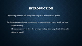 INTRODUCTION
• Queueing theory is the study of waiting in all these various guises.
Ex: Consider assigning an extra doctor to the emergency room, which has one
doctor already.
How much can we reduce the average waiting time for patients if the extra
doctor is hired?
 