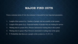 MAJOR FIND OUTS
From a customer point of view the customer is interested in four important parameters.
1. Length of the system (Ls) - Number of people who are actually in the system
2. Length of the queue (Lq) - Expected number of people who are waiting for service
3. Waiting time in system (Ws)- Persons interested in waiting time in the system
4. Waiting time in queue (Wq)- Person is interested in waiting time in the queue
5. P- Probability that there are n people in this system (i.e. 0 ≤ P ≤ ∞)
 