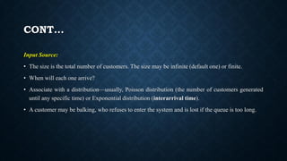 CONT…
Input Source:
• The size is the total number of customers. The size may be infinite (default one) or finite.
• When will each one arrive?
• Associate with a distribution—usually, Poisson distribution (the number of customers generated
until any specific time) or Exponential distribution (interarrival time).
• A customer may be balking, who refuses to enter the system and is lost if the queue is too long.
 