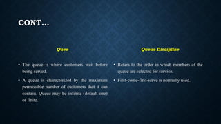 CONT…
Quee
• The queue is where customers wait before
being served.
• A queue is characterized by the maximum
permissible number of customers that it can
contain. Queue may be infinite (default one)
or finite.
Queue Discipline
• Refers to the order in which members of the
queue are selected for service.
• First-come-first-serve is normally used.
 
