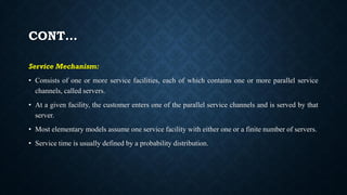 CONT…
Service Mechanism:
• Consists of one or more service facilities, each of which contains one or more parallel service
channels, called servers.
• At a given facility, the customer enters one of the parallel service channels and is served by that
server.
• Most elementary models assume one service facility with either one or a finite number of servers.
• Service time is usually defined by a probability distribution.
 
