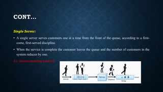 CONT…
Single Server:
• A single server serves customers one at a time from the front of the queue, according to a first-
come, first-served discipline.
• When the service is complete the customer leaves the queue and the number of customers in the
system reduces by one.
Ex: Doctor attending a patient
 