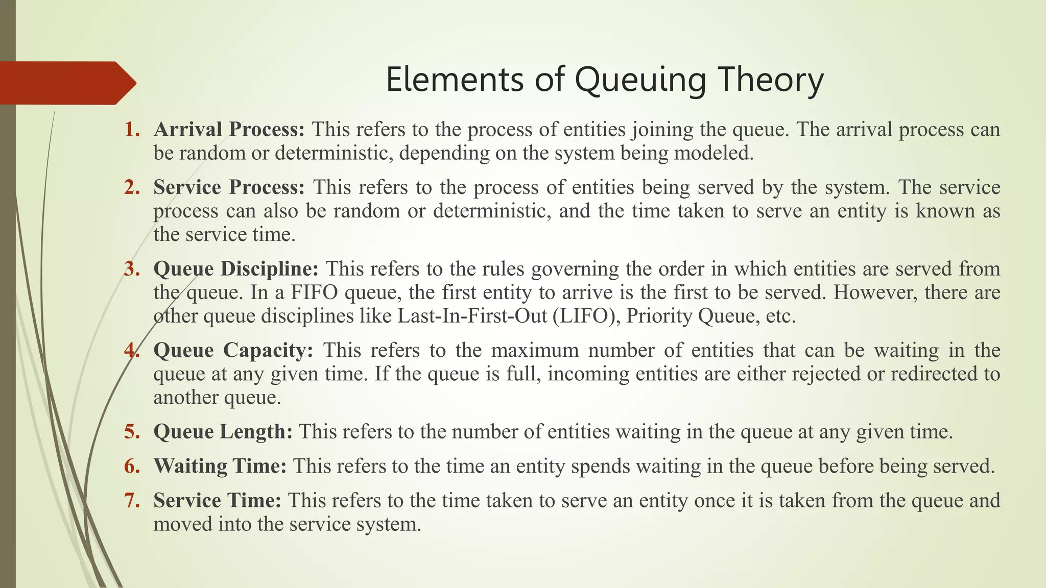 Elements of Queuing Theory
1. Arrival Process: This refers to the process of entities joining the queue. The arrival process can
be random or deterministic, depending on the system being modeled.
2. Service Process: This refers to the process of entities being served by the system. The service
process can also be random or deterministic, and the time taken to serve an entity is known as
the service time.
3. Queue Discipline: This refers to the rules governing the order in which entities are served from
the queue. In a FIFO queue, the first entity to arrive is the first to be served. However, there are
other queue disciplines like Last-In-First-Out (LIFO), Priority Queue, etc.
4. Queue Capacity: This refers to the maximum number of entities that can be waiting in the
queue at any given time. If the queue is full, incoming entities are either rejected or redirected to
another queue.
5. Queue Length: This refers to the number of entities waiting in the queue at any given time.
6. Waiting Time: This refers to the time an entity spends waiting in the queue before being served.
7. Service Time: This refers to the time taken to serve an entity once it is taken from the queue and
moved into the service system.
 