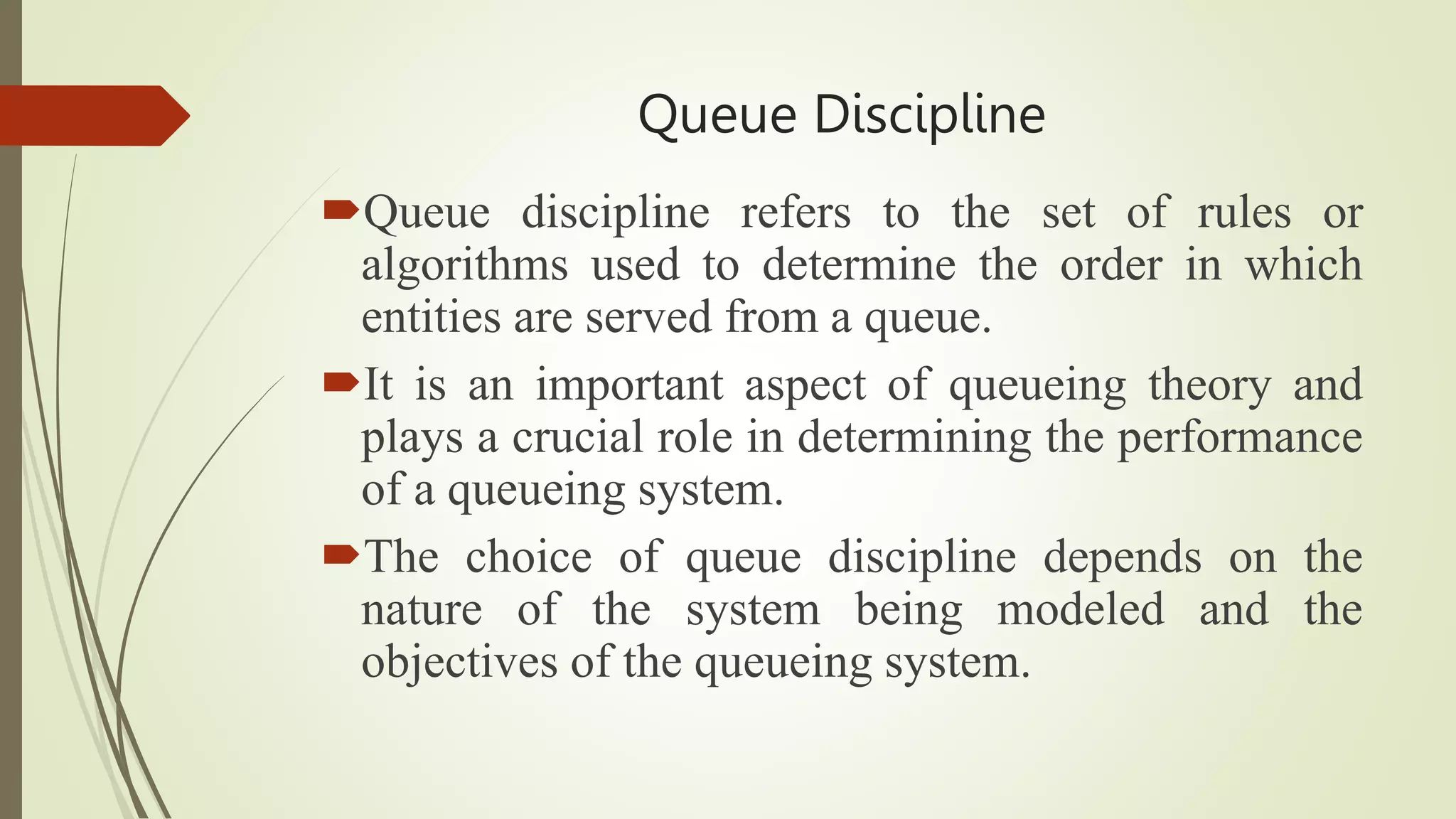 Queue Discipline
Queue discipline refers to the set of rules or
algorithms used to determine the order in which
entities are served from a queue.
It is an important aspect of queueing theory and
plays a crucial role in determining the performance
of a queueing system.
The choice of queue discipline depends on the
nature of the system being modeled and the
objectives of the queueing system.
 