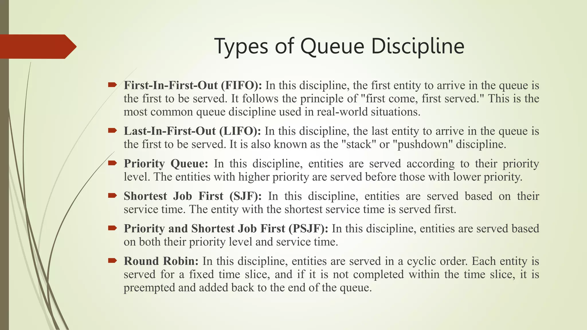 Types of Queue Discipline
 First-In-First-Out (FIFO): In this discipline, the first entity to arrive in the queue is
the first to be served. It follows the principle of "first come, first served." This is the
most common queue discipline used in real-world situations.
 Last-In-First-Out (LIFO): In this discipline, the last entity to arrive in the queue is
the first to be served. It is also known as the "stack" or "pushdown" discipline.
 Priority Queue: In this discipline, entities are served according to their priority
level. The entities with higher priority are served before those with lower priority.
 Shortest Job First (SJF): In this discipline, entities are served based on their
service time. The entity with the shortest service time is served first.
 Priority and Shortest Job First (PSJF): In this discipline, entities are served based
on both their priority level and service time.
 Round Robin: In this discipline, entities are served in a cyclic order. Each entity is
served for a fixed time slice, and if it is not completed within the time slice, it is
preempted and added back to the end of the queue.
 