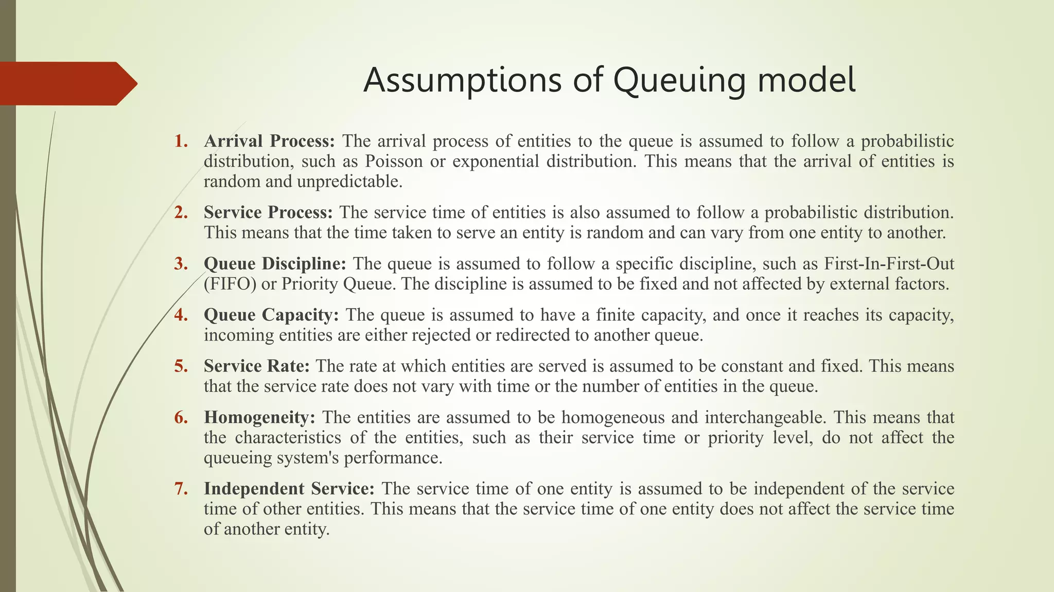 Assumptions of Queuing model
1. Arrival Process: The arrival process of entities to the queue is assumed to follow a probabilistic
distribution, such as Poisson or exponential distribution. This means that the arrival of entities is
random and unpredictable.
2. Service Process: The service time of entities is also assumed to follow a probabilistic distribution.
This means that the time taken to serve an entity is random and can vary from one entity to another.
3. Queue Discipline: The queue is assumed to follow a specific discipline, such as First-In-First-Out
(FIFO) or Priority Queue. The discipline is assumed to be fixed and not affected by external factors.
4. Queue Capacity: The queue is assumed to have a finite capacity, and once it reaches its capacity,
incoming entities are either rejected or redirected to another queue.
5. Service Rate: The rate at which entities are served is assumed to be constant and fixed. This means
that the service rate does not vary with time or the number of entities in the queue.
6. Homogeneity: The entities are assumed to be homogeneous and interchangeable. This means that
the characteristics of the entities, such as their service time or priority level, do not affect the
queueing system's performance.
7. Independent Service: The service time of one entity is assumed to be independent of the service
time of other entities. This means that the service time of one entity does not affect the service time
of another entity.
 