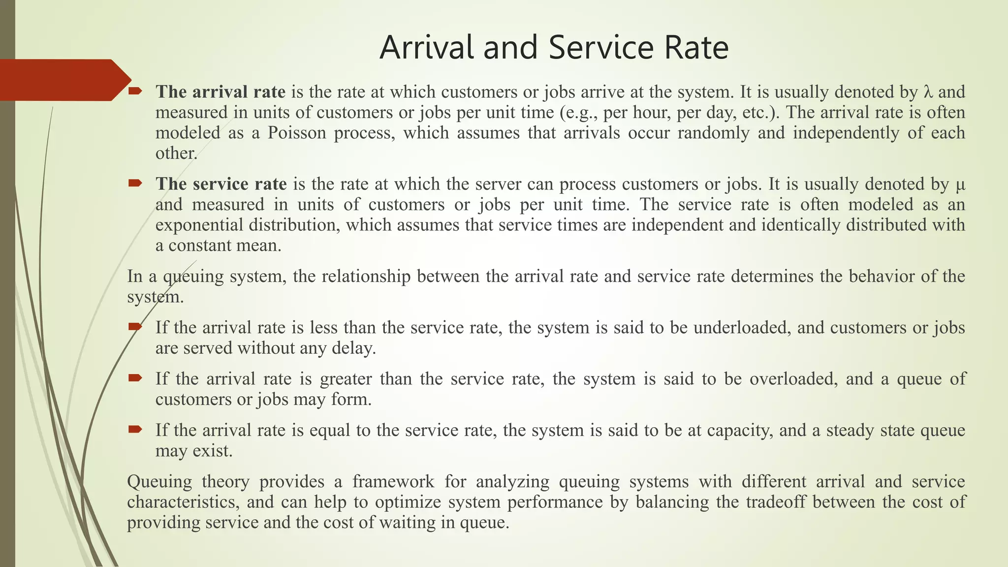 Arrival and Service Rate
 The arrival rate is the rate at which customers or jobs arrive at the system. It is usually denoted by λ and
measured in units of customers or jobs per unit time (e.g., per hour, per day, etc.). The arrival rate is often
modeled as a Poisson process, which assumes that arrivals occur randomly and independently of each
other.
 The service rate is the rate at which the server can process customers or jobs. It is usually denoted by μ
and measured in units of customers or jobs per unit time. The service rate is often modeled as an
exponential distribution, which assumes that service times are independent and identically distributed with
a constant mean.
In a queuing system, the relationship between the arrival rate and service rate determines the behavior of the
system.
 If the arrival rate is less than the service rate, the system is said to be underloaded, and customers or jobs
are served without any delay.
 If the arrival rate is greater than the service rate, the system is said to be overloaded, and a queue of
customers or jobs may form.
 If the arrival rate is equal to the service rate, the system is said to be at capacity, and a steady state queue
may exist.
Queuing theory provides a framework for analyzing queuing systems with different arrival and service
characteristics, and can help to optimize system performance by balancing the tradeoff between the cost of
providing service and the cost of waiting in queue.
 