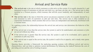 Arrival and Service Rate
 The arrival rate is the rate at which customers or jobs arrive at the system. It is usually denoted by λ and
measured in units of customers or jobs per unit time (e.g., per hour, per day, etc.). The arrival rate is often
modeled as a Poisson process, which assumes that arrivals occur randomly and independently of each
other.
 The service rate is the rate at which the server can process customers or jobs. It is usually denoted by μ
and measured in units of customers or jobs per unit time. The service rate is often modeled as an
exponential distribution, which assumes that service times are independent and identically distributed with
a constant mean.
In a queuing system, the relationship between the arrival rate and service rate determines the behavior of the
system.
 If the arrival rate is less than the service rate, the system is said to be underloaded, and customers or jobs
are served without any delay.
 If the arrival rate is greater than the service rate, the system is said to be overloaded, and a queue of
customers or jobs may form.
 If the arrival rate is equal to the service rate, the system is said to be at capacity, and a steady state queue
may exist.
Queuing theory provides a framework for analyzing queuing systems with different arrival and service
characteristics, and can help to optimize system performance by balancing the tradeoff between the cost of
providing service and the cost of waiting in queue.
 