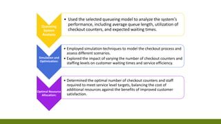 Queueing
System
Analysis:
• Used the selected queueing model to analyze the system's
performance, including average queue length, utilization of
checkout counters, and expected waiting times.
Simulation and
Optimization:
• Employed simulation techniques to model the checkout process and
assess different scenarios.
• Explored the impact of varying the number of checkout counters and
staffing levels on customer waiting times and service efficiency.
Optimal Resource
Allocation:
• Determined the optimal number of checkout counters and staff
required to meet service level targets, balancing the cost of
additional resources against the benefits of improved customer
satisfaction.
 