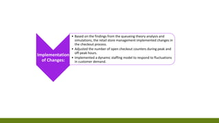 Implementation
of Changes:
• Based on the findings from the queueing theory analysis and
simulations, the retail store management implemented changes in
the checkout process.
• Adjusted the number of open checkout counters during peak and
off-peak hours.
• Implemented a dynamic staffing model to respond to fluctuations
in customer demand.
 