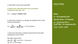 SOLUTION:
Data:
λ = 10 customers/hr
Service time = 4 minutes
μ = 1/service time =
(1/4)*60 = 15 customers/hr
λ /μ = 1/15 = 0.67
a. How often is each service desk idle?
A single server is idle when there are no customers
Proportion of idle time = PO
Po = 1- (λ /μ ) = 1-(0.67) = 0.33
b. How many customers, on average, are waiting in line in front
of each service desk?
Lq =
λ2
μ(μ−λ)
=
102
15(15−10)
= 1.33 𝑐𝑢𝑠𝑡𝑜𝑚𝑒𝑟𝑠
c. How much time does a customer spend at the service desk
(waiting plus service time)?
Ws= Wq+ service time=
Wq=
𝐿𝑞
λ
=
1.33
10
= 0.133 ℎ𝑟 = 8 𝑚𝑖𝑛𝑢𝑡𝑒𝑠
Ws= 8 + 4 = 12 minutes
 
