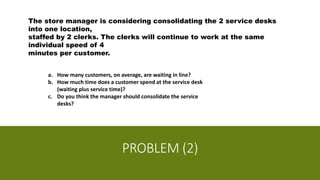 PROBLEM (2)
The store manager is considering consolidating the 2 service desks
into one location,
staffed by 2 clerks. The clerks will continue to work at the same
individual speed of 4
minutes per customer.
a. How many customers, on average, are waiting in line?
b. How much time does a customer spend at the service desk
(waiting plus service time)?
c. Do you think the manager should consolidate the service
desks?
 