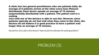 PROBLEM (3)
A clinic has two general practitioners who see patients daily. An
average of 6 patients arrives at the clinic every hour (Poisson
distributed). Each doctor spends an average of 15 minutes
(exponentially distributed) with a patient. The patient wait in a
waiting
area until one of the doctors is able to see him. However, since
patients typically do not feel well when they come to the clinic, the
doctors do not believe it is good practice to have a patient wait
longer than an average of 15 minutes.
Should this clinic add a third doctor? How would this alleviate the waiting problem?
 