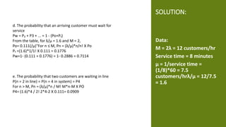 SOLUTION:
Data:
M = 2λ = 12 customers/hr
Service time = 8 minutes
μ = 1/service time =
(1/8)*60 = 7.5
customers/hrλ/μ = 12/7.5
= 1.6
d. The probability that an arriving customer must wait for
service
Pw = P₂ + P3 + ... = 1 - (Po+P₁)
From the table, for λ/μ = 1.6 and M = 2,
Po= 0.111(/μ)"For n ≤ M, Pn = (λ/μ)*n/n! X Po
P₁ =(1.6)*1/1! X 0.111 = 0.1776
Pw=1- (0.111 + 0.1776) = 1- 0.2886 = 0.7114
e. The probability that two customers are waiting in line
P(n = 2 in line) = P(n = 4 in system) = P4
For n > M, Pn = (λ/μ)*n / M! M*n-M X PO
P4= (1.6)*4 / 2! 2*4-2 X 0.111= 0.0909
 