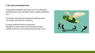 • The costs of waiting in line:
1-paying idle employees while they are in line waiting for
something they need. (waiting for parts, supplies, deliveries,
etc.)
2-Unusable (unproductive) equipment awaiting repairs
EG: Broken assembly line machinery.
3-Losing customers because of long lines
-Reneging: Customers get tired of waiting and leave
-Balking: Customers see a long line and don't get in line.
 