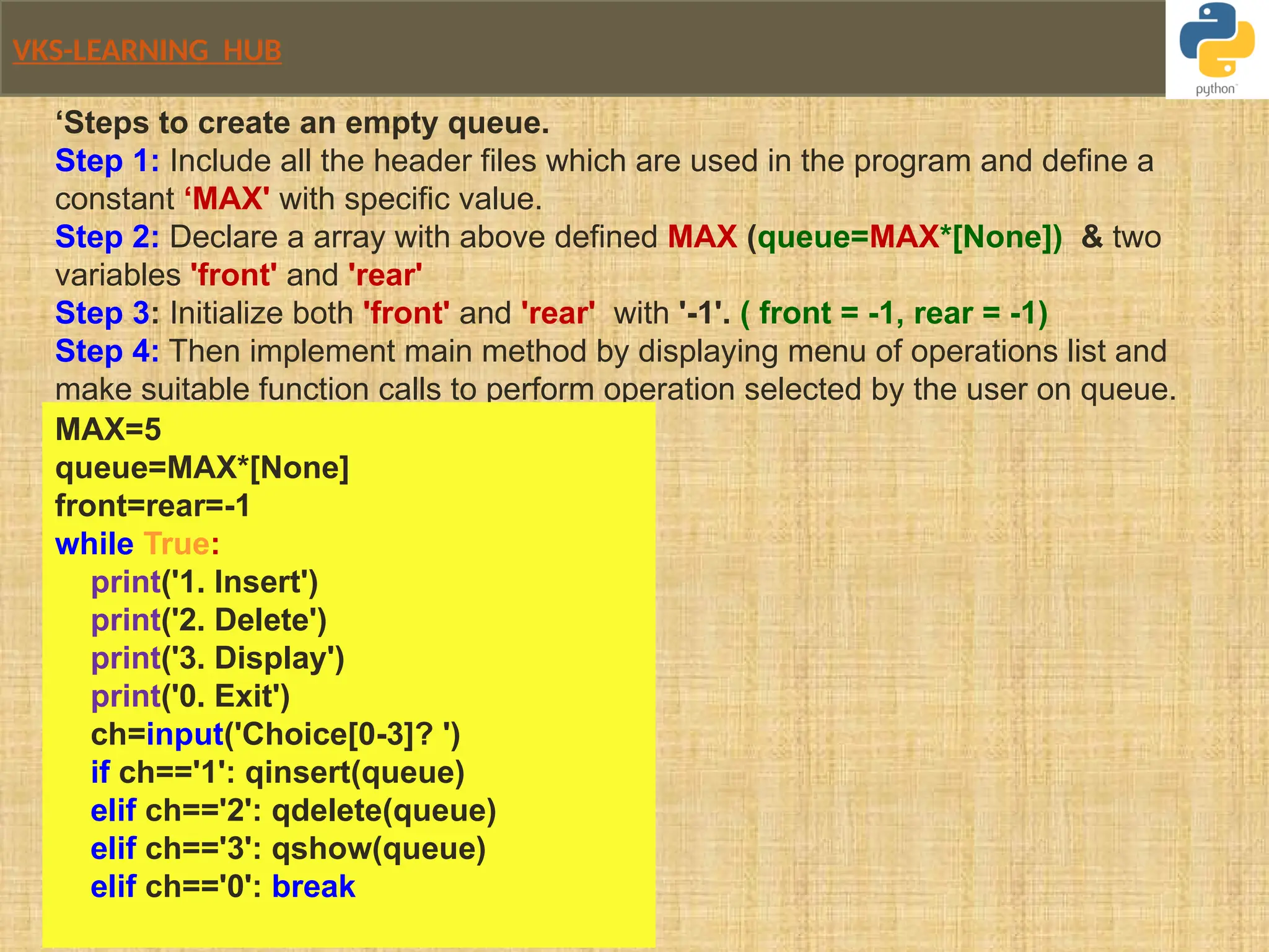 VKS-LEARNING HUB
‘Steps to create an empty queue.
Step 1: Include all the header files which are used in the program and define a
constant ‘MAX' with specific value.
Step 2: Declare a array with above defined MAX (queue=MAX*[None]) & two
variables 'front' and 'rear'
Step 3: Initialize both 'front' and 'rear' with '-1'. ( front = -1, rear = -1)
Step 4: Then implement main method by displaying menu of operations list and
make suitable function calls to perform operation selected by the user on queue.
MAX=5
queue=MAX*[None]
front=rear=-1
while True:
print('1. Insert')
print('2. Delete')
print('3. Display')
print('0. Exit')
ch=input('Choice[0-3]? ')
if ch=='1': qinsert(queue)
elif ch=='2': qdelete(queue)
elif ch=='3': qshow(queue)
elif ch=='0': break
 