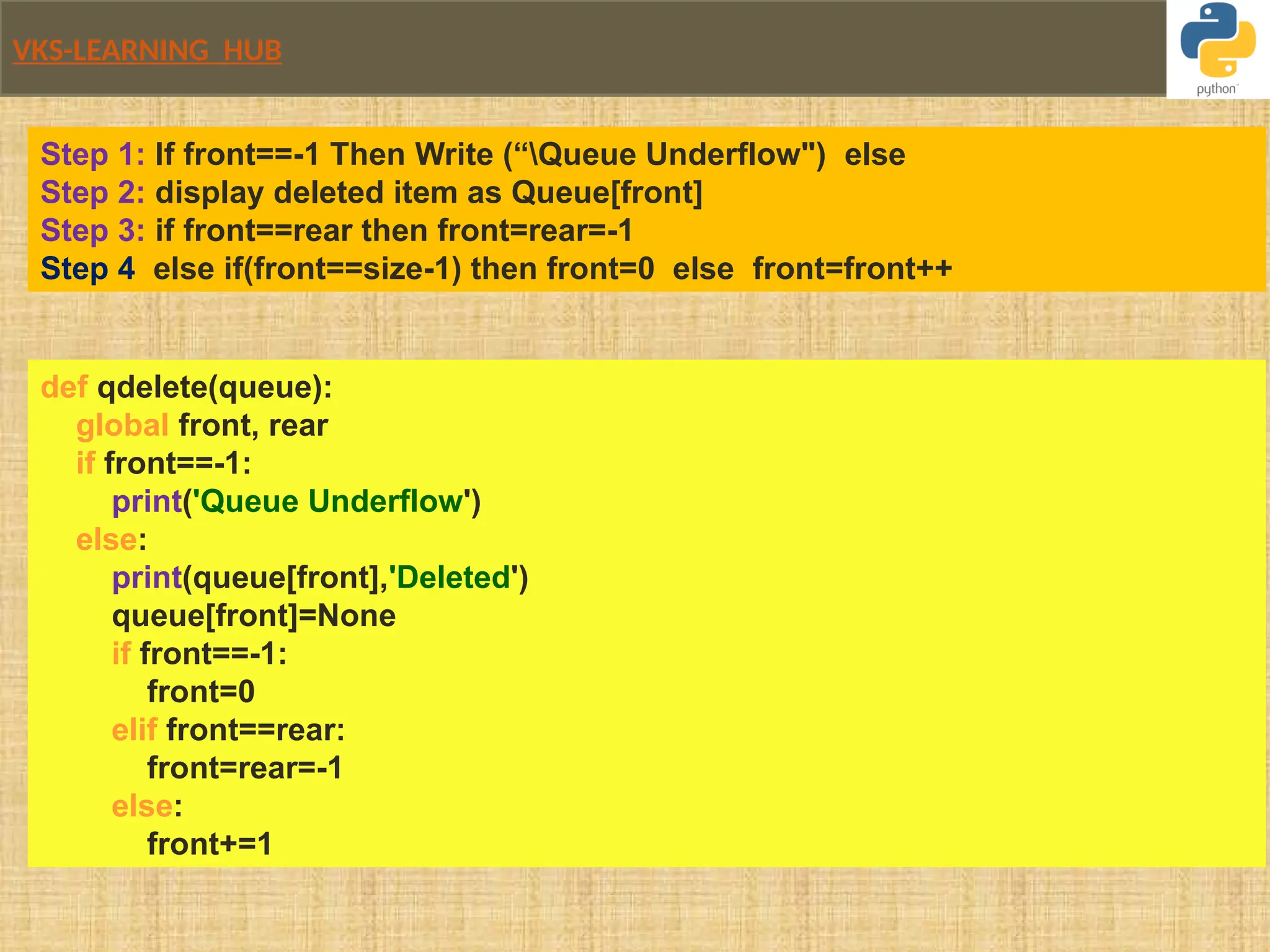 VKS-LEARNING HUB
def qdelete(queue):
global front, rear
if front==-1:
print('Queue Underflow')
else:
print(queue[front],'Deleted')
queue[front]=None
if front==-1:
front=0
elif front==rear:
front=rear=-1
else:
front+=1
Step 1: If front==-1 Then Write (“Queue Underflow") else
Step 2: display deleted item as Queue[front]
Step 3: if front==rear then front=rear=-1
Step 4 else if(front==size-1) then front=0 else front=front++
 