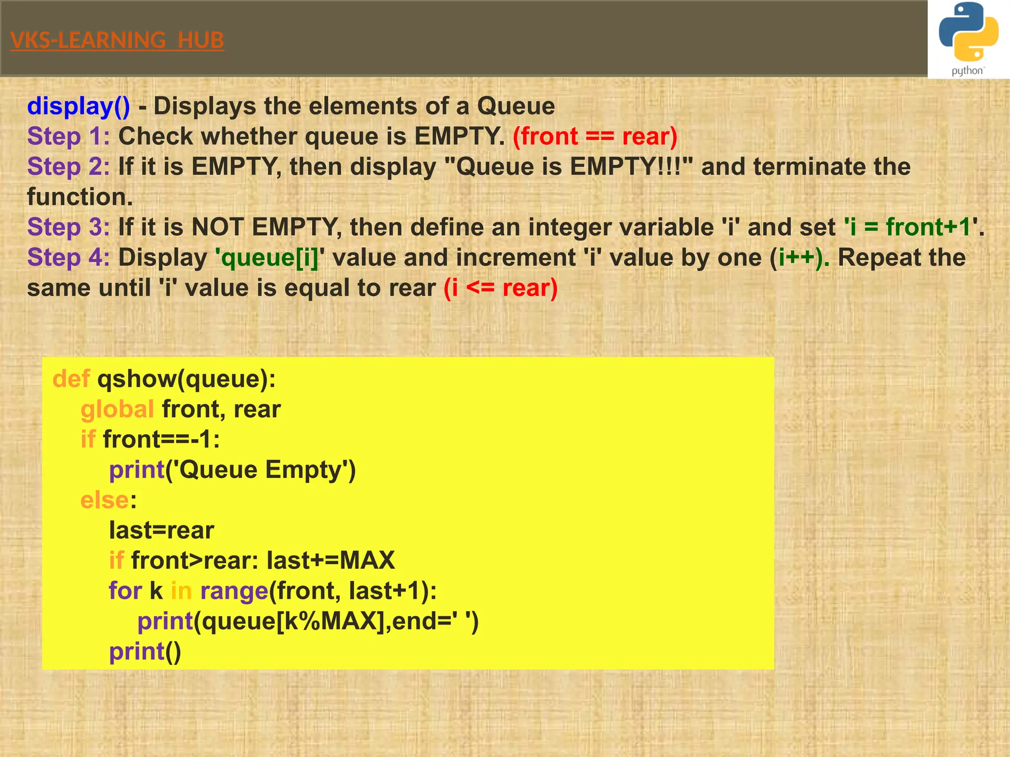 VKS-LEARNING HUB
display() - Displays the elements of a Queue
Step 1: Check whether queue is EMPTY. (front == rear)
Step 2: If it is EMPTY, then display "Queue is EMPTY!!!" and terminate the
function.
Step 3: If it is NOT EMPTY, then define an integer variable 'i' and set 'i = front+1'.
Step 4: Display 'queue[i]' value and increment 'i' value by one (i++). Repeat the
same until 'i' value is equal to rear (i <= rear)
def qshow(queue):
global front, rear
if front==-1:
print('Queue Empty')
else:
last=rear
if front>rear: last+=MAX
for k in range(front, last+1):
print(queue[k%MAX],end=' ')
print()
 