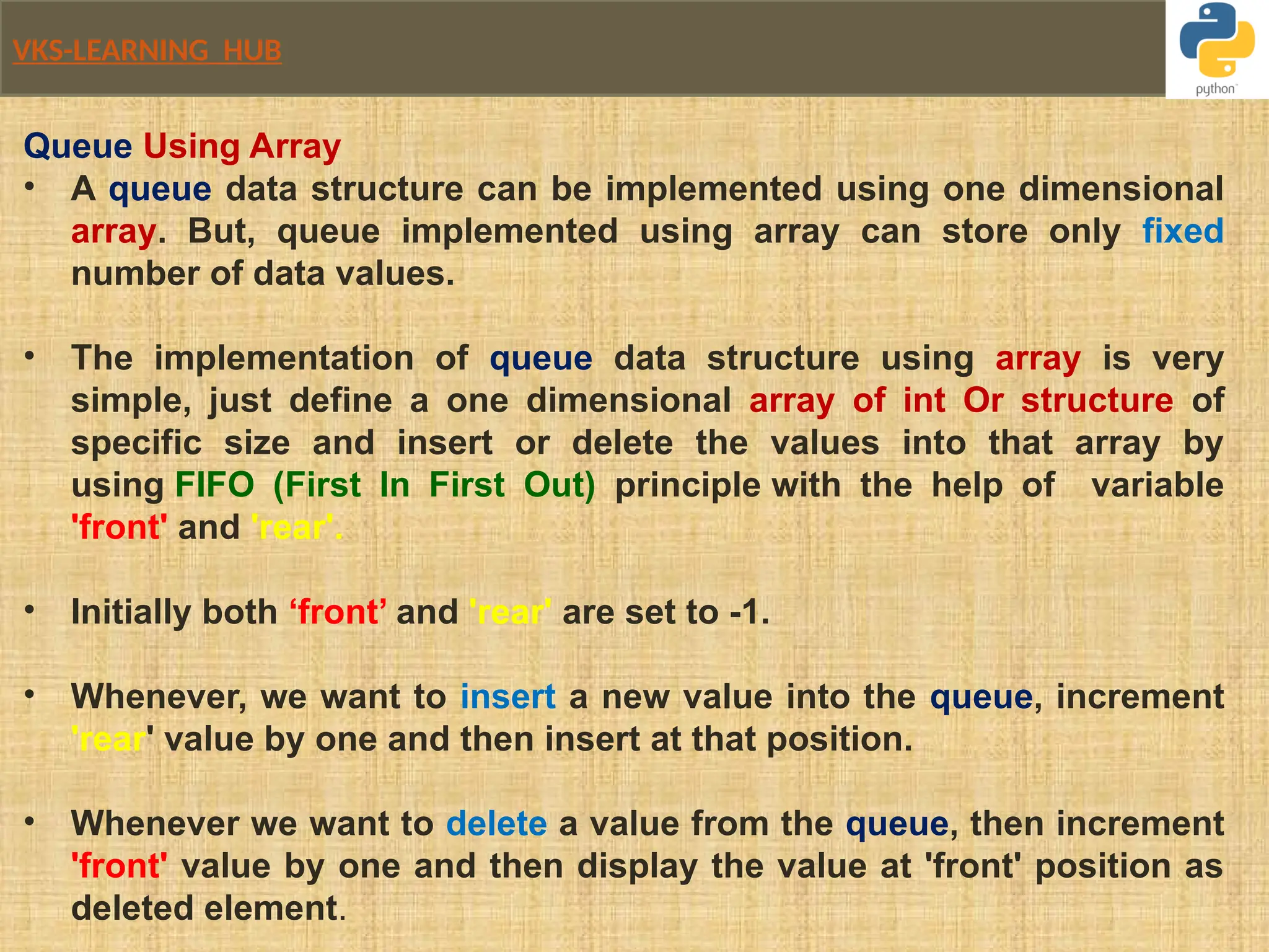 VKS-LEARNING HUB
Queue Using Array
• A queue data structure can be implemented using one dimensional
array. But, queue implemented using array can store only fixed
number of data values.
• The implementation of queue data structure using array is very
simple, just define a one dimensional array of int Or structure of
specific size and insert or delete the values into that array by
using FIFO (First In First Out) principle with the help of variable
'front' and 'rear'.
• Initially both ‘front’ and 'rear' are set to -1.
• Whenever, we want to insert a new value into the queue, increment
'rear' value by one and then insert at that position.
• Whenever we want to delete a value from the queue, then increment
'front' value by one and then display the value at 'front' position as
deleted element.
 