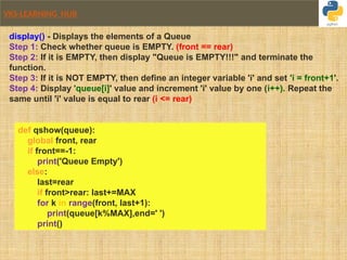 VKS-LEARNING HUB
display() - Displays the elements of a Queue
Step 1: Check whether queue is EMPTY. (front == rear)
Step 2: If it is EMPTY, then display "Queue is EMPTY!!!" and terminate the
function.
Step 3: If it is NOT EMPTY, then define an integer variable 'i' and set 'i = front+1'.
Step 4: Display 'queue[i]' value and increment 'i' value by one (i++). Repeat the
same until 'i' value is equal to rear (i <= rear)
def qshow(queue):
global front, rear
if front==-1:
print('Queue Empty')
else:
last=rear
if front>rear: last+=MAX
for k in range(front, last+1):
print(queue[k%MAX],end=' ')
print()
 