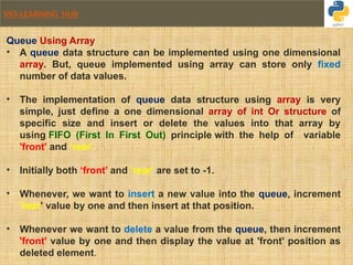VKS-LEARNING HUB
Queue Using Array
• A queue data structure can be implemented using one dimensional
array. But, queue implemented using array can store only fixed
number of data values.
• The implementation of queue data structure using array is very
simple, just define a one dimensional array of int Or structure of
specific size and insert or delete the values into that array by
using FIFO (First In First Out) principle with the help of variable
'front' and 'rear'.
• Initially both ‘front’ and 'rear' are set to -1.
• Whenever, we want to insert a new value into the queue, increment
'rear' value by one and then insert at that position.
• Whenever we want to delete a value from the queue, then increment
'front' value by one and then display the value at 'front' position as
deleted element.
 