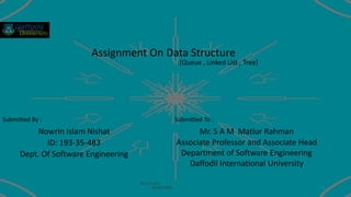 Assignment On Data Structure
Nowrin Islam Nishat
ID: 193-35-483
Dept. Of Software Engineering
Mr. S A M Matiur Rahman
Associate Professor and Associate Head
Department of Software Engineering
Daffodil International University
[Queue , Linked List , Tree]
Submitted By : Submitted To :
N-!-s-h-a-t
19-08-2020 1
 