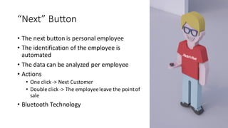 “Next”	Button
• The	next	button	is	personal	employee
• The	identification	of	the	employee	is	
automated
• The	data	can	be	analyzed	per	employee
• Actions
• One	click	->	Next	Customer
• Double	click	->	The	employee	leave	the	point	of	
sale
• Bluetooth	Technology
 