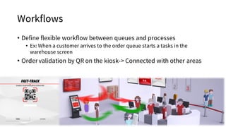 Workflows
• Define flexible workflow between queues and processes
• Ex: When a customer arrives to the order queue starts a tasks in the
warehouse screen
• Order validation by QR on the kiosk-> Connected with other areas
 