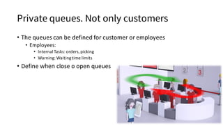 Private queues. Not only customers
• The	queues	can	be	defined	for	customer	or	employees
• Employees:
• Internal	Tasks:	orders,	picking
• Warning:	Waiting	time	limits
• Define	when close	o	open	queues
 
