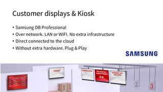 Customer displays & Kiosk
• Samsung DB Professional
• Over network. LAN or WIFI. No extra infrastructure
• Direct connected to the cloud
• Without extra hardware. Plug & Play
 