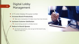 Digital Lobby
Management
 A TV screen displays the queue number
 Increases Branch Productivity
 Take over a transaction if it takes more than two minutes
 Increases Customer Satisfaction
 ensure being served in a timely manner
 Reduce In-Branch Queues
 pre-book transactions, one can go to the branch only
when it’s their turn
10
 