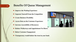 Benefits Of Queue Management
 Improve the Waiting Experience
 Separate Yourself From the Competition
 Create Business Flexibility
 Access Data on the Customer Experience
 Increase Accessibility of Resources
 Reduce Walkaways and Appointment No-Shows
 Better Customer Engagement
 Transparency would bolster the trust in your bank
3
 