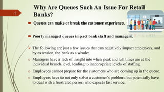 Why Are Queues Such An Issue For Retail
Banks?
 Queues can make or break the customer experience.
 Poorly managed queues impact bank staff and managers.
 The following are just a few issues that can negatively impact employees, and
by extension, the bank as a whole:
o Managers have a lack of insight into when peak and lull times are at the
individual branch level, leading to inappropriate levels of staffing.
o Employees cannot prepare for the customers who are coming up in the queue.
o Employees have to not only solve a customer’s problem, but potentially have
to deal with a frustrated person who expects fast service.
5
 
