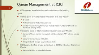 Queue Management at ICICI
 ICICI powered ahead with innovations in the mobile banking
space
 The first piece of ICICI's mobile innovation is its app ‘Pocket’
 E-wallet
 Not restricted to the bank's customers
 send or request money from any e-mail id, mobile number and friends on
Facebook, among others.
 The second piece of ICICI's mobile innovation is its app 'iMobile’
 transfer of funds, transfer money,cash withdrawal at any ATM without using a
card
 apply for loans and pay utility bills.
 Integrated with Google - payment due alerts
 ICICI became the first private sector bank in 2013 to introduce 'Branch on
Wheels‘
 banking facilities to unbanked villages
9
 