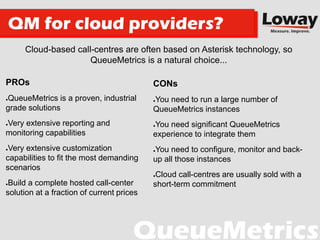 Cloud-based call-centres are often based on Asterisk technology, so
QueueMetrics is a natural choice...
QM for cloud providers?
CONs
●You need to run a large number of
QueueMetrics instances
●You need significant QueueMetrics
experience to integrate them
●You need to configure, monitor and back-
up all those instances
●Cloud call-centres are usually sold with a
short-term commitment
PROs
●QueueMetrics is a proven, industrial
grade solutions
●Very extensive reporting and
monitoring capabilities
●Very extensive customization
capabilities to fit the most demanding
scenarios
●Build a complete hosted call-center
solution at a fraction of current prices
 